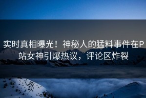 实时真相曝光！神秘人的猛料事件在P站女神引爆热议，评论区炸裂