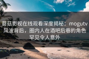蘑菇影视在线观看深度揭秘：mogutv风波背后，圈内人在酒吧后巷的角色罕见令人意外