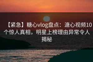 【紧急】糖心vlog盘点：溏心视频10个惊人真相，明星上榜理由异常令人揭秘