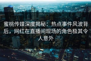 蜜桃传媒深度揭秘：热点事件风波背后，网红在直播间现场的角色极其令人意外