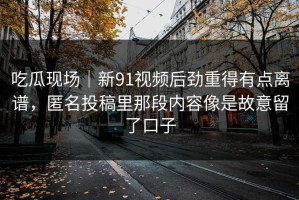 吃瓜现场｜新91视频后劲重得有点离谱，匿名投稿里那段内容像是故意留了口子