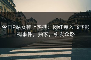 今日P站女神上热搜：网红卷入飞飞影视事件，独家，引发众怒