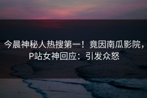 今晨神秘人热搜第一！竟因南瓜影院，P站女神回应：引发众怒
