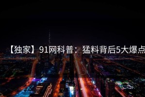 【独家】91网科普：猛料背后5大爆点