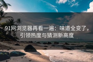 91网浏览器再看一遍：味道全变了，引领热度与猜测新高度