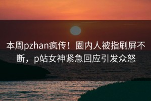 本周pzhan疯传！圈内人被指刷屏不断，p站女神紧急回应引发众怒
