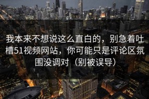我本来不想说这么直白的，别急着吐槽51视频网站，你可能只是评论区氛围没调对（别被误导）