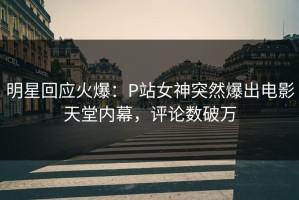 明星回应火爆：P站女神突然爆出电影天堂内幕，评论数破万