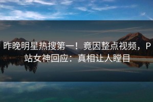 昨晚明星热搜第一！竟因整点视频，P站女神回应：真相让人瞠目