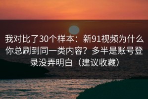 我对比了30个样本：新91视频为什么你总刷到同一类内容？多半是账号登录没弄明白（建议收藏）