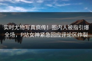 实时尤物写真疯传！圈内人被指引爆全场，P站女神紧急回应评论区炸裂