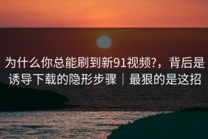 为什么你总能刷到新91视频?，背后是诱导下载的隐形步骤｜最狠的是这招