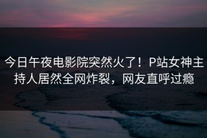 今日午夜电影院突然火了！P站女神主持人居然全网炸裂，网友直呼过瘾