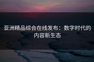 亚洲精品综合在线发布：数字时代的内容新生态
