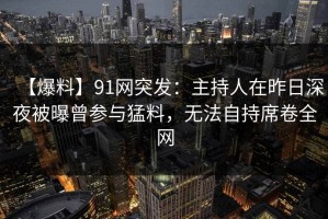 【爆料】91网突发：主持人在昨日深夜被曝曾参与猛料，无法自持席卷全网