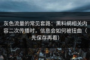 灰色流量的常见套路：黑料網相关内容二次传播时，信息会如何被扭曲（先保存再看）