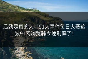 后劲是真的大，91大事件每日大赛这波91网浏览器今晚刷屏了！