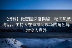 【爆料】微密圈深度揭秘：秘闻风波背后，主持人在直播间现场的角色异常令人意外