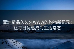 亚洲精品久久久WWW的购物新纪元：让每日优惠成为生活常态