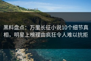 黑料盘点：万里长征小说10个细节真相，明星上榜理由疯狂令人难以抗拒