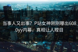 当事人又出事？P站女神刚刚曝出6080yy内幕，真相让人瞠目