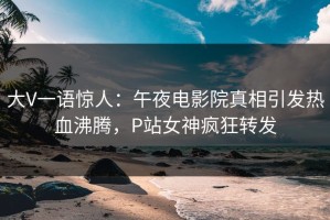 大V一语惊人：午夜电影院真相引发热血沸腾，P站女神疯狂转发