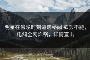 明星在傍晚时刻遭遇秘闻 欲罢不能，电鸽全网炸锅，详情直击