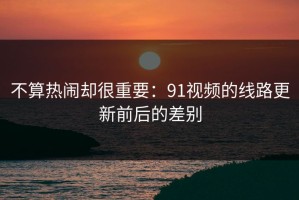 不算热闹却很重要：91视频的线路更新前后的差别