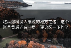 吃瓜爆料没人细说的地方在这：这个账号背后还有一层，评论区一下炸了