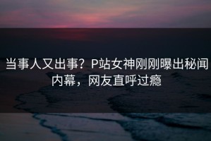 当事人又出事？P站女神刚刚曝出秘闻内幕，网友直呼过瘾