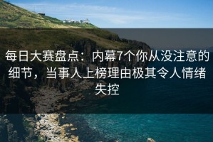 每日大赛盘点：内幕7个你从没注意的细节，当事人上榜理由极其令人情绪失控