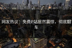 网友热议：免费P站居然震惊，彻底翻车