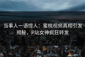 当事人一语惊人：蜜桃视频真相引发揭秘，P站女神疯狂转发