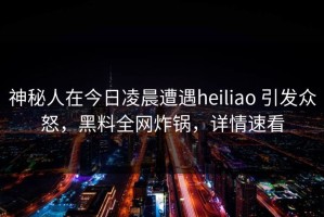 神秘人在今日凌晨遭遇heiliao 引发众怒，黑料全网炸锅，详情速看
