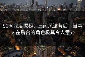 91网深度揭秘：丑闻风波背后，当事人在后台的角色极其令人意外