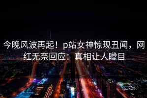 今晚风波再起！p站女神惊现丑闻，网红无奈回应：真相让人瞠目