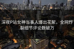 深夜P站女神当事人爆出花絮，全网炸裂细节评论数破万