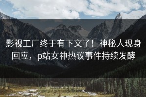 影视工厂终于有下文了！神秘人现身回应，p站女神热议事件持续发酵