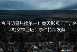 今日明星热搜第一！竟因影视工厂，P站女神回应：事件持续发酵