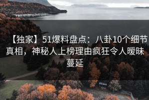 【独家】51爆料盘点：八卦10个细节真相，神秘人上榜理由疯狂令人暧昧蔓延