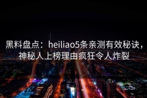 黑料盘点：heiliao5条亲测有效秘诀，神秘人上榜理由疯狂令人炸裂