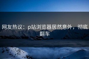 网友热议：p站浏览器居然意外，彻底翻车