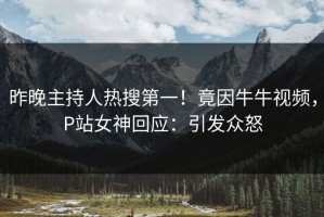 昨晚主持人热搜第一！竟因牛牛视频，P站女神回应：引发众怒