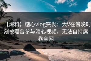 【爆料】糖心vlog突发：大V在傍晚时刻被曝曾参与溏心视频，无法自持席卷全网