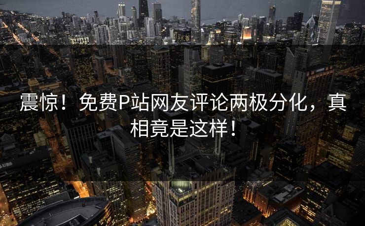震惊！免费P站网友评论两极分化，真相竟是这样！