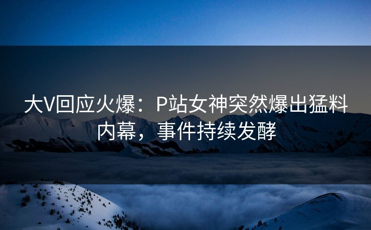 大V回应火爆：P站女神突然爆出猛料内幕，事件持续发酵