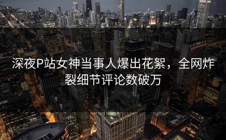 深夜P站女神当事人爆出花絮，全网炸裂细节评论数破万