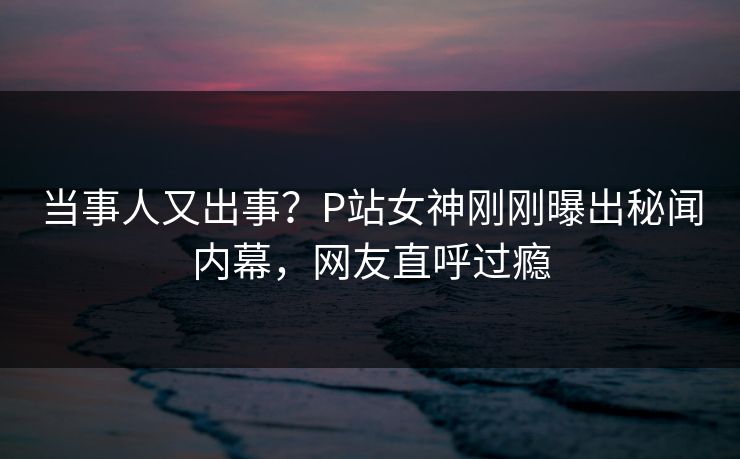 当事人又出事？P站女神刚刚曝出秘闻内幕，网友直呼过瘾