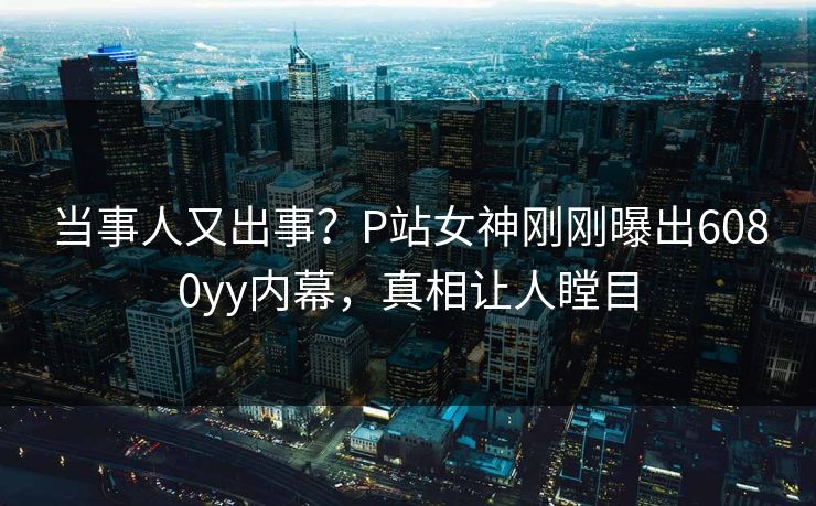 当事人又出事？P站女神刚刚曝出6080yy内幕，真相让人瞠目