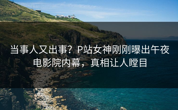 当事人又出事？P站女神刚刚曝出午夜电影院内幕，真相让人瞠目